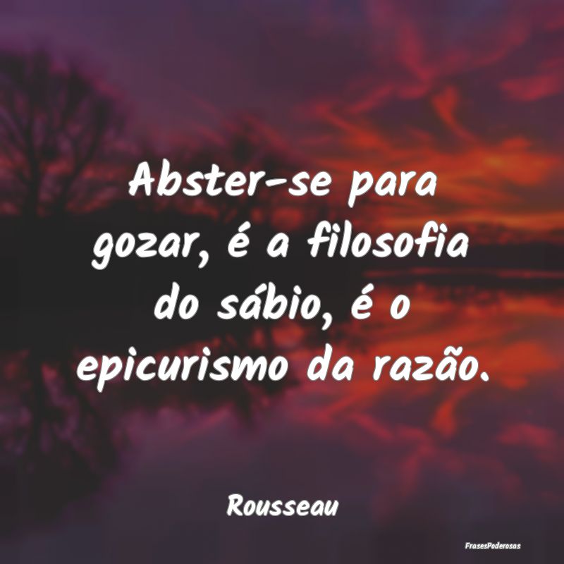 Abster-se para gozar, é a filosofia do sábio, é...