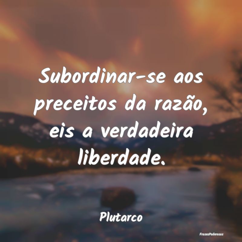 Subordinar-se aos preceitos da razão, eis a verda...