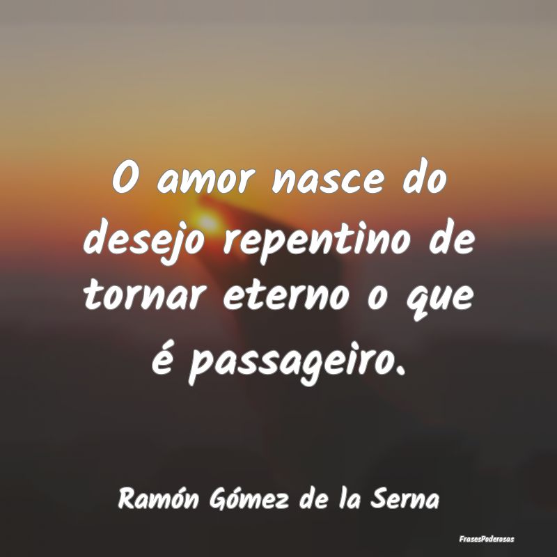 O amor nasce do desejo repentino de tornar eterno ...