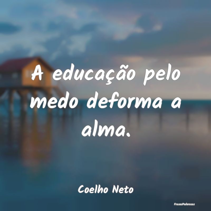 A educação pelo medo deforma a alma....