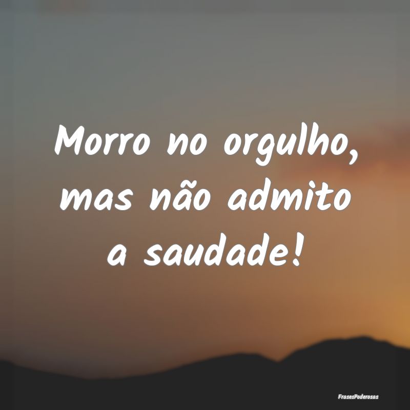 Morro no orgulho, mas não admito a saudade!
...