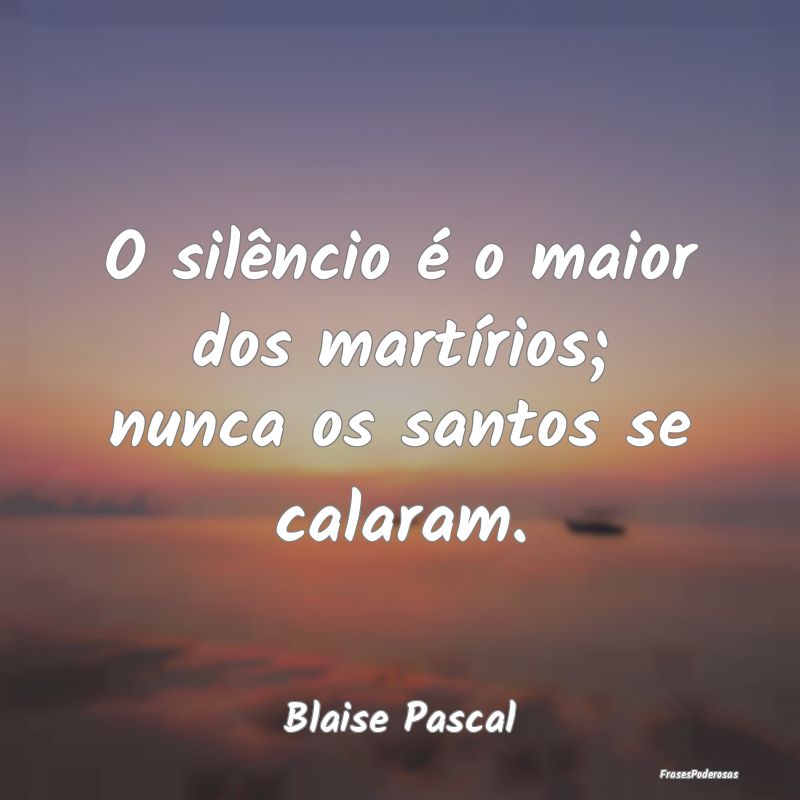 O silêncio é o maior dos martírios; nunca os sa...