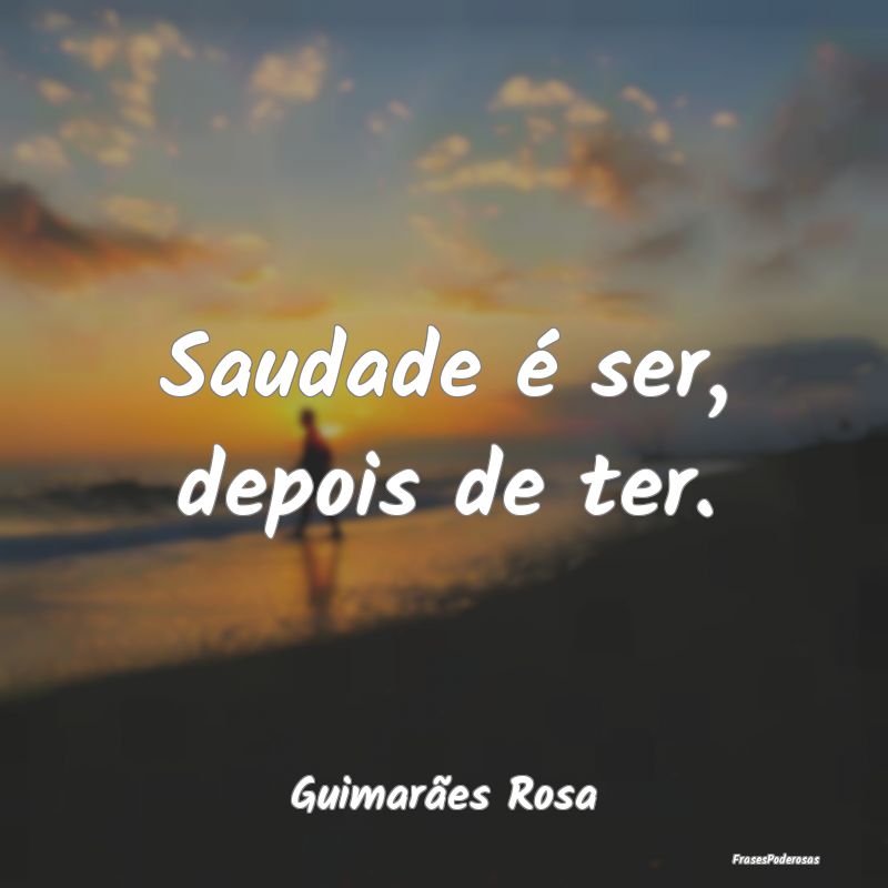 Saudade é ser, depois de ter....