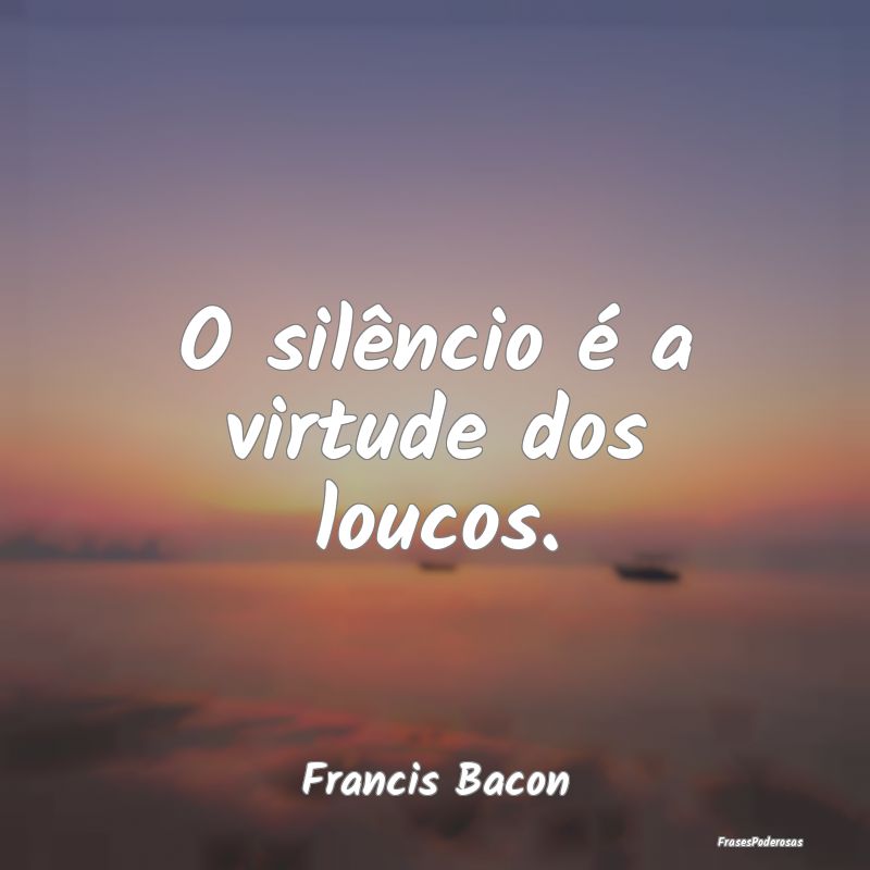 O silêncio é a virtude dos loucos....