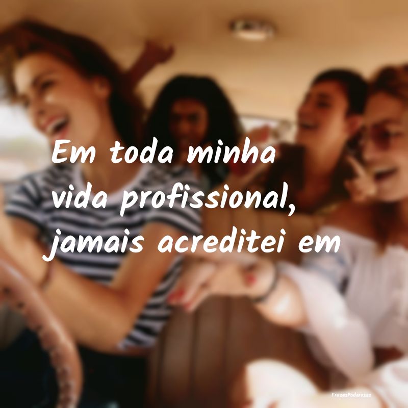 Em toda minha vida profissional, jamais acreditei ...