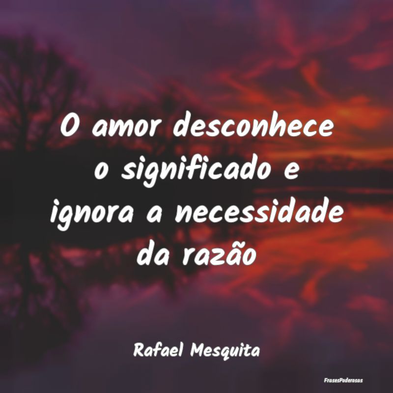 O amor desconhece o significado e ignora a necessi...