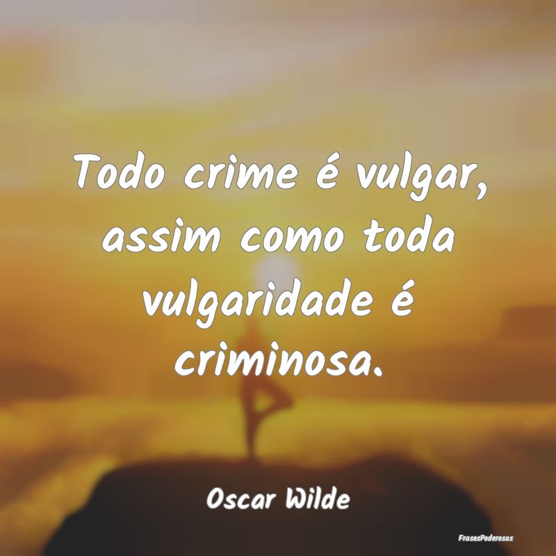 Todo crime é vulgar, assim como toda vulgaridade ...
