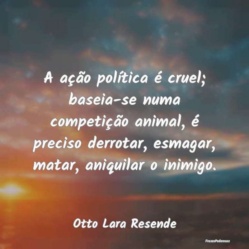 A ação política é cruel; baseia-se numa compet...