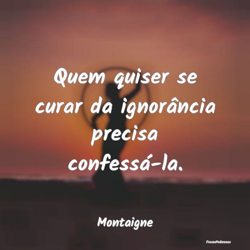 Quem quiser se curar da ignorância precisa confes...