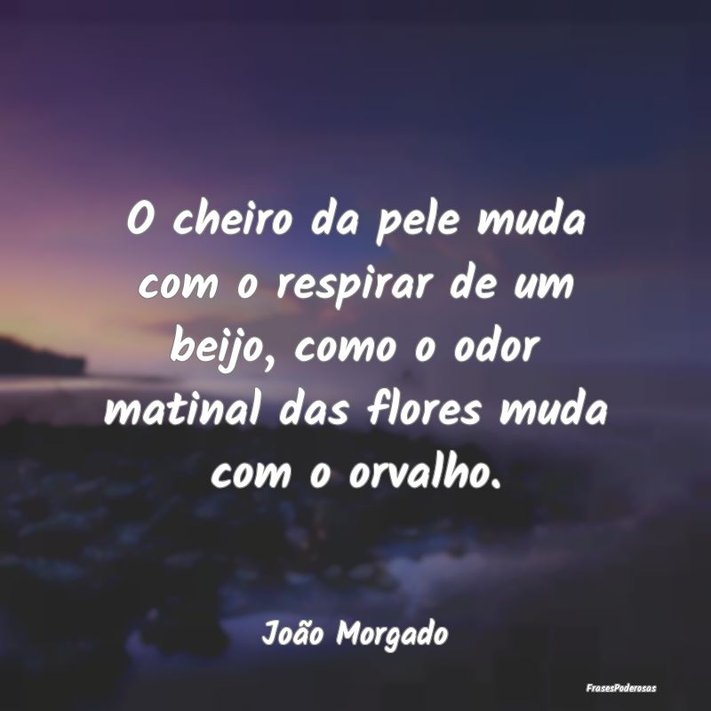 O cheiro da pele muda com o respirar de um beijo, ...