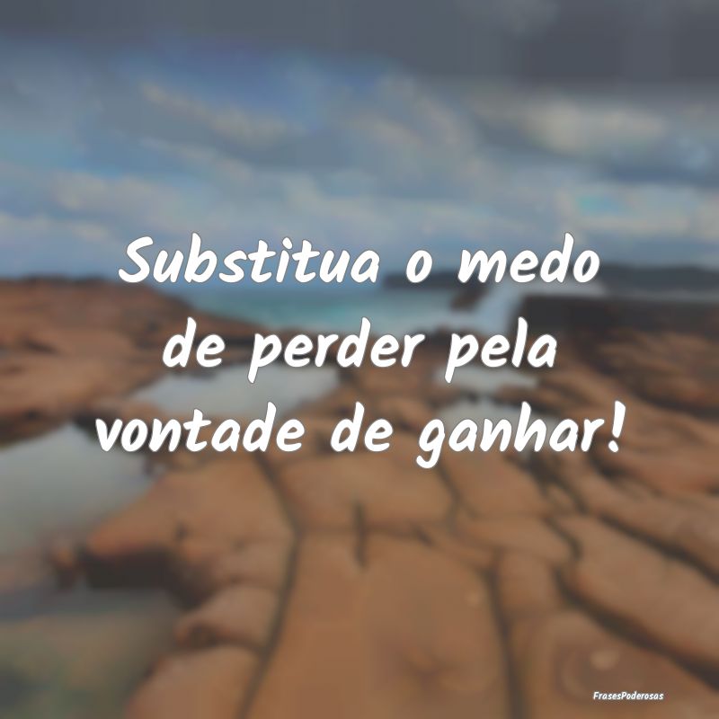 Substitua o medo de perder pela vontade de ganhar!...