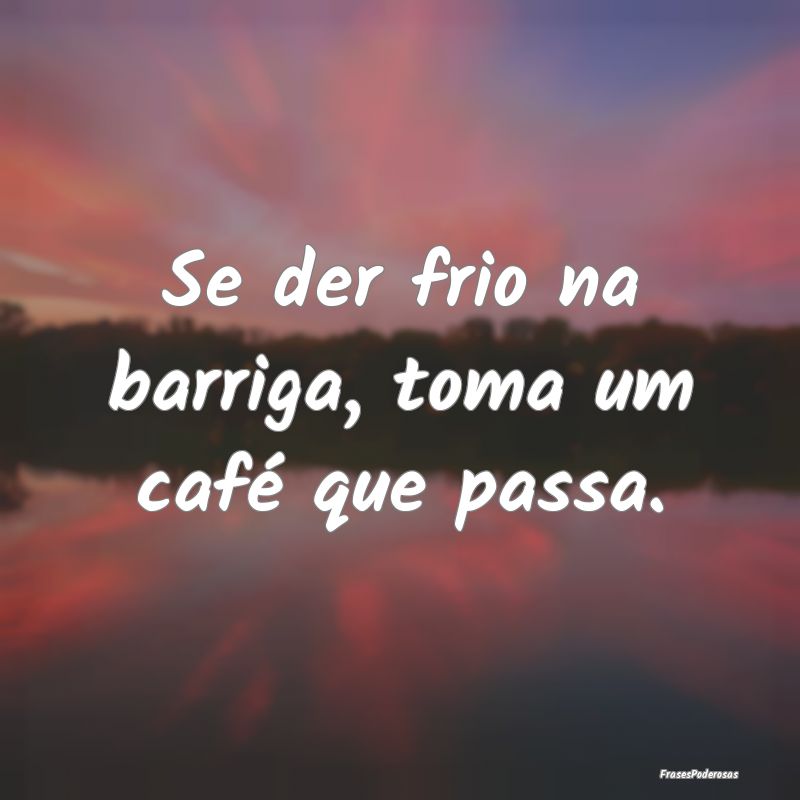 Se der frio na barriga, toma um café que passa....