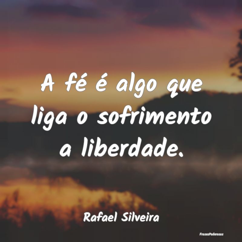 A fé é algo que liga o sofrimento a liberdade....