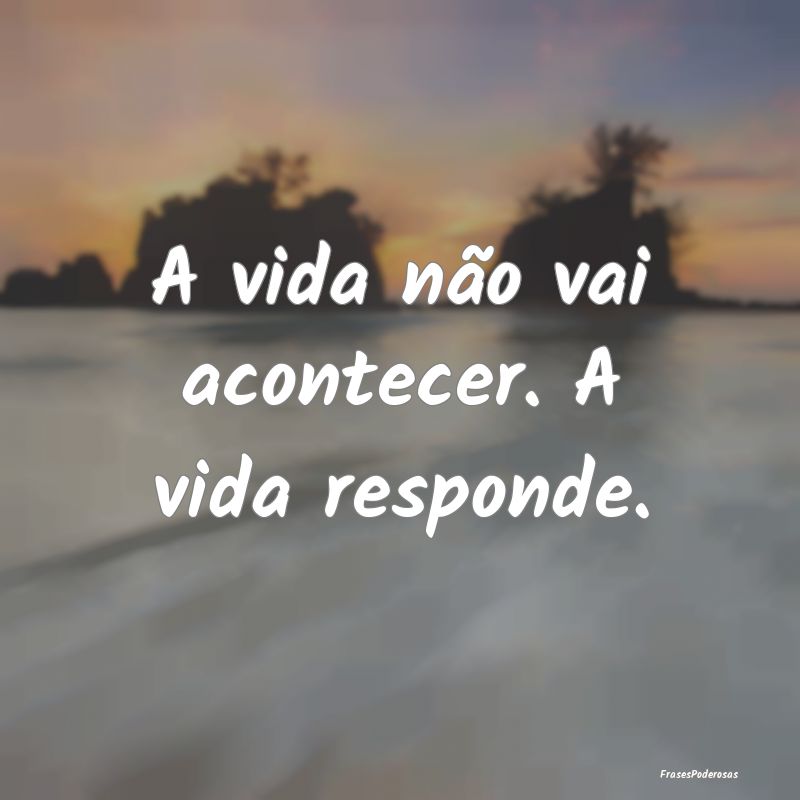 A vida não vai acontecer. A vida responde.
...