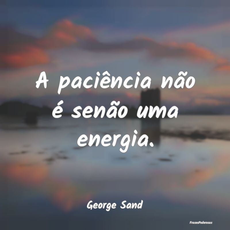 A paciência não é senão uma energia....