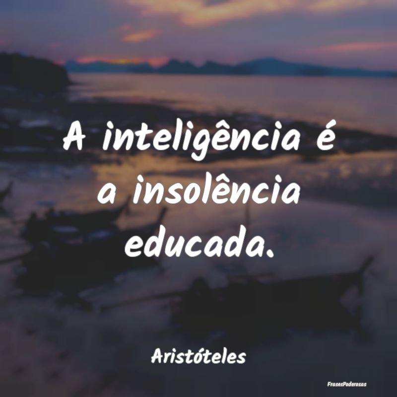 A inteligência é a insolência educada....