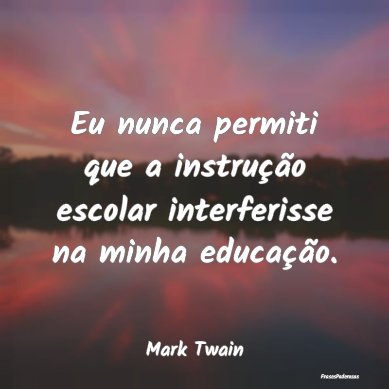 Eu nunca permiti que a instrução escolar interfe...