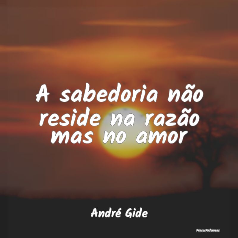 A sabedoria não reside na razão mas no amor...