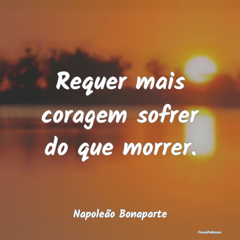 Requer mais coragem sofrer do que morrer....