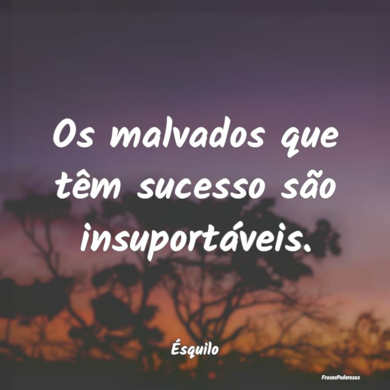 Os malvados que têm sucesso são insuportáveis....