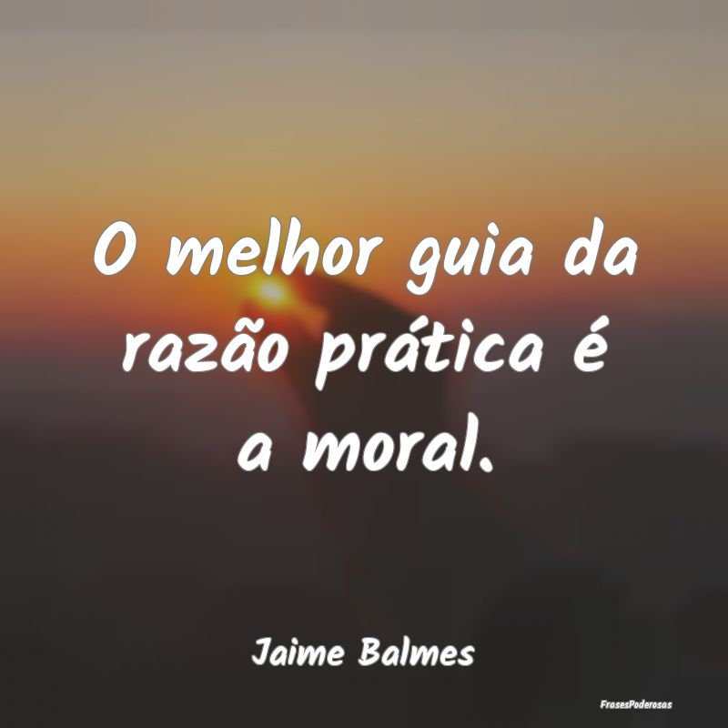 O melhor guia da razão prática é a moral....