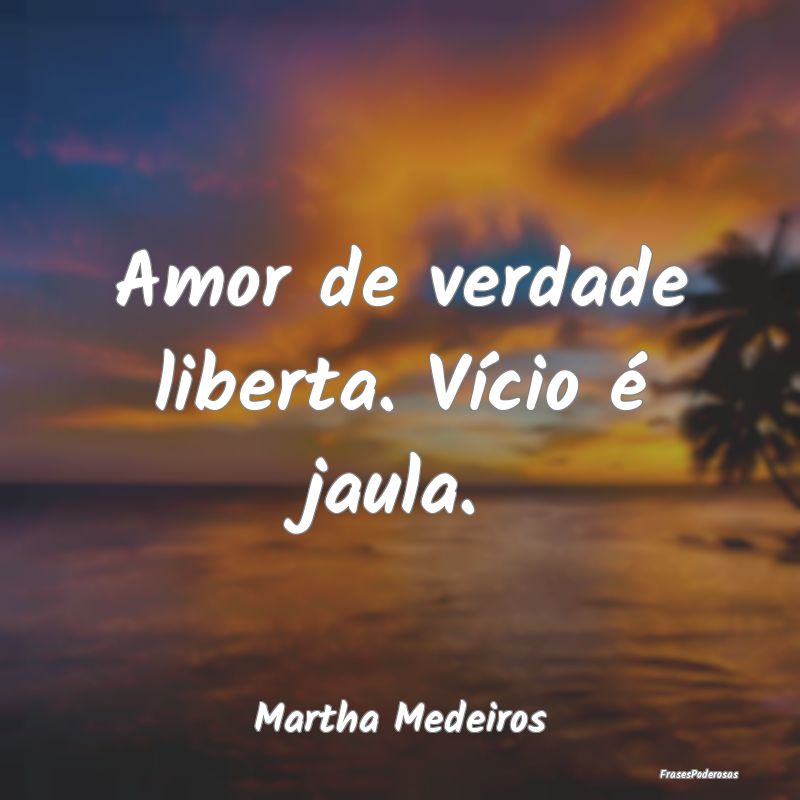 Amor de verdade liberta. Vício é jaula....