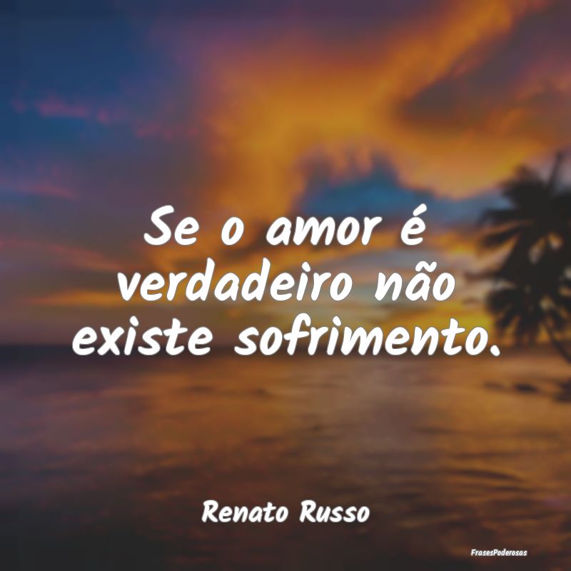 Se o amor é verdadeiro não existe sofrimento....