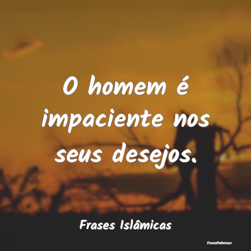 O homem é impaciente nos seus desejos....