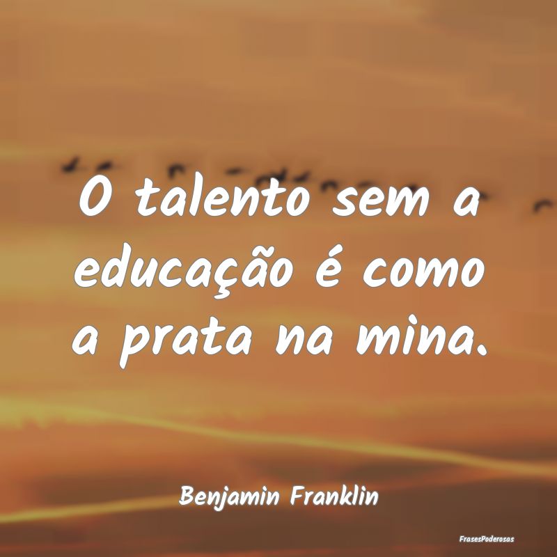 O talento sem a educação é como a prata na mina...