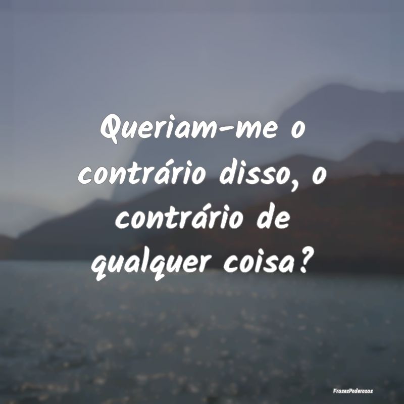 Queriam-me o contrário disso, o contrário de qua...