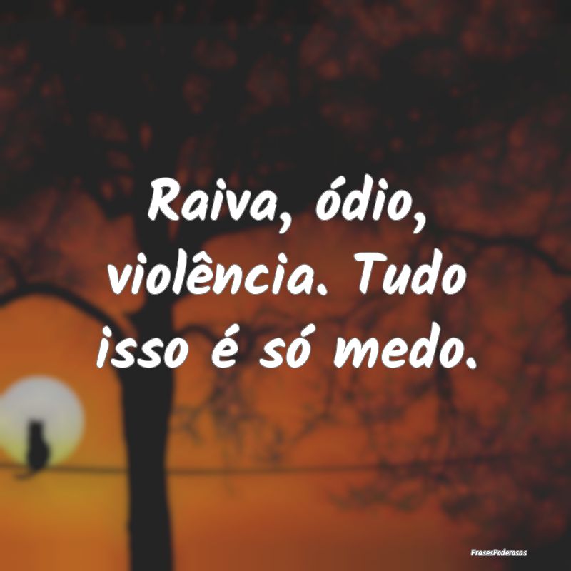 Raiva, ódio, violência. Tudo isso é só medo.
...