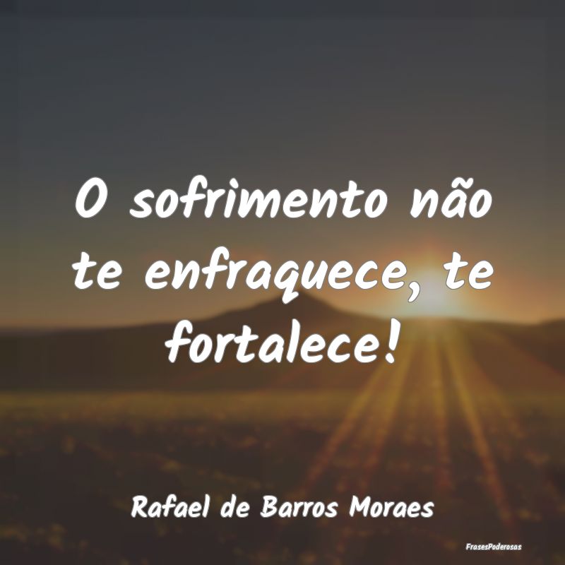 O sofrimento não te enfraquece, te fortalece!...