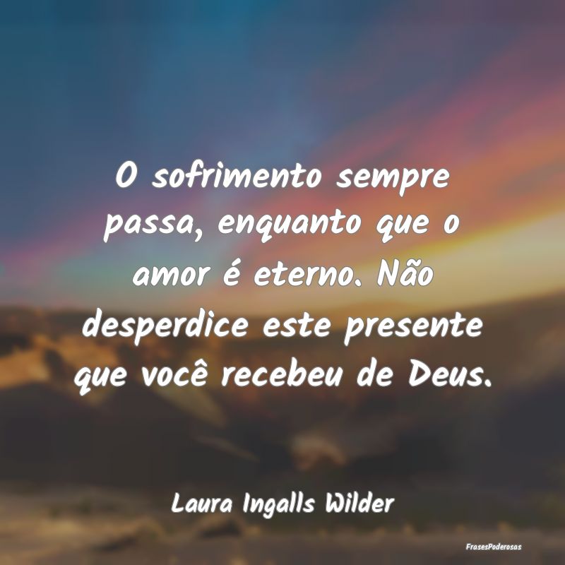 O sofrimento sempre passa, enquanto que o amor é ...