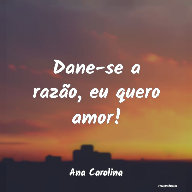 Dane-se a razão, eu quero amor!...