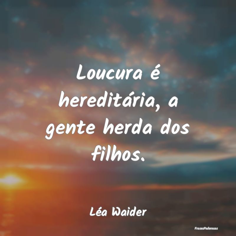 Loucura é hereditária, a gente herda dos filhos....