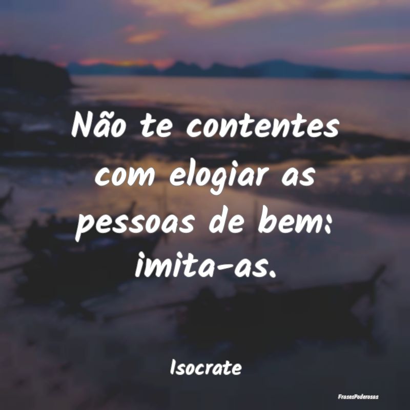 Não te contentes com elogiar as pessoas de bem: i...