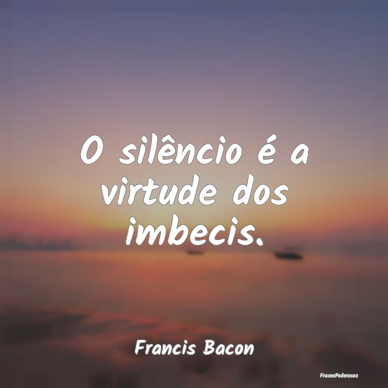 O silêncio é a virtude dos imbecis....