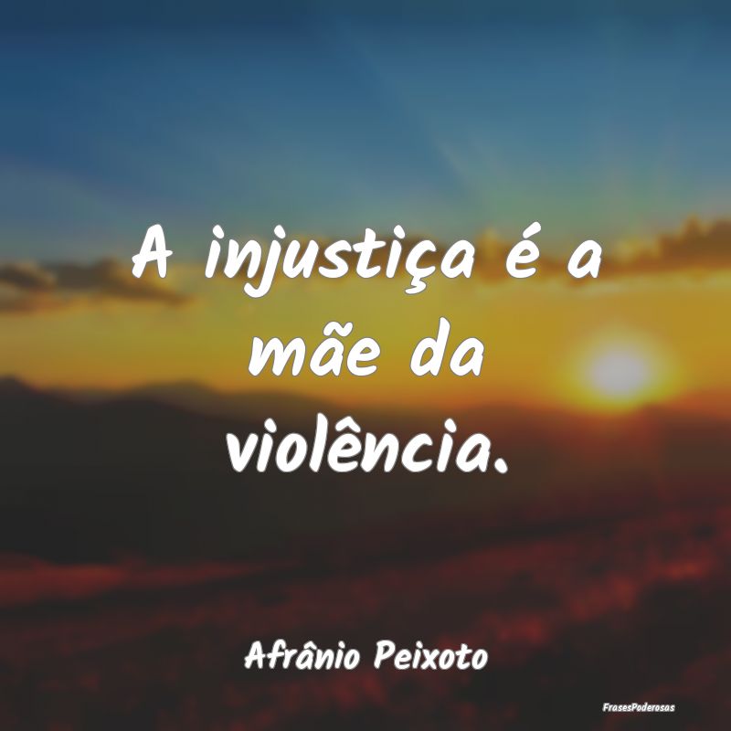 A injustiça é a mãe da violência....