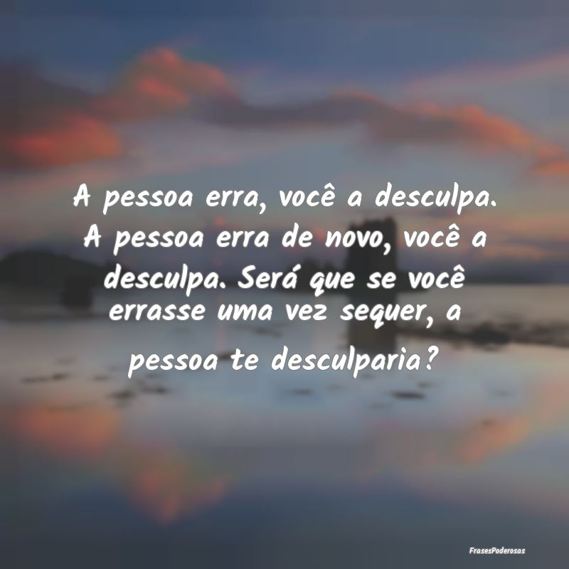 A pessoa erra, você a desculpa. A pessoa erra de ...