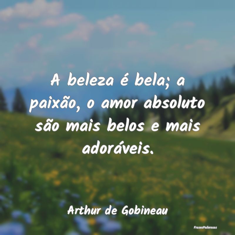 A beleza é bela; a paixão, o amor absoluto são ...