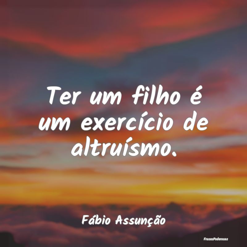 Ter um filho é um exercício de altruísmo....