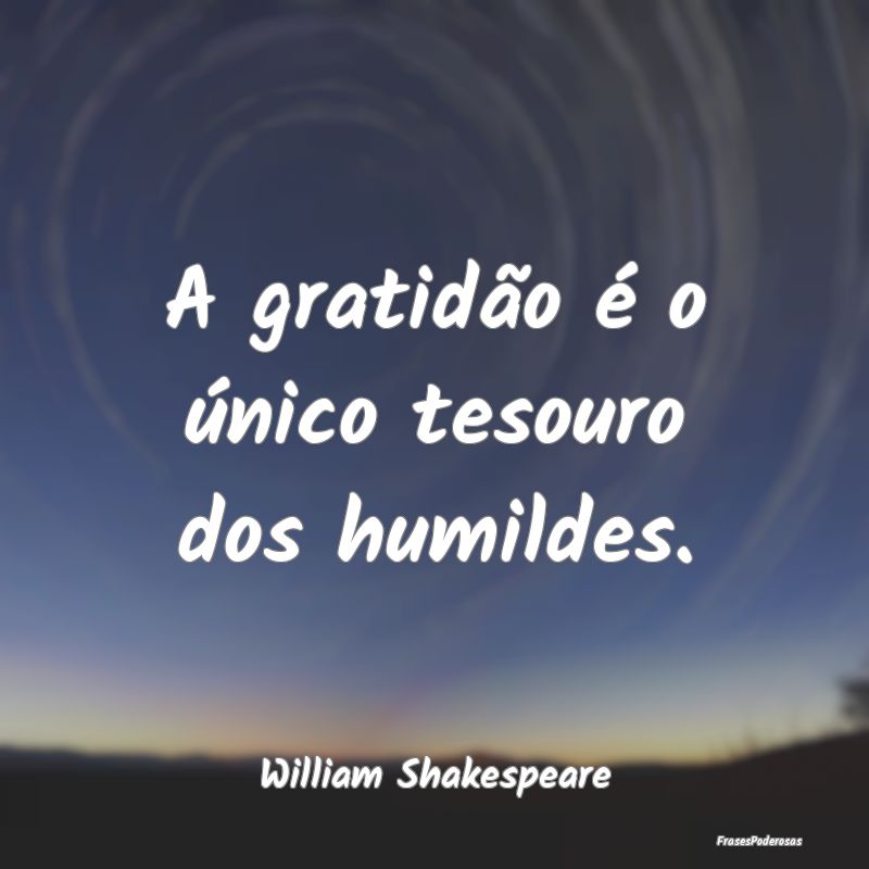 A gratidão é o único tesouro dos humildes....