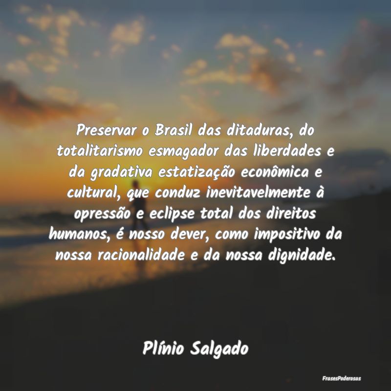 Preservar o Brasil das ditaduras, do totalitarismo...