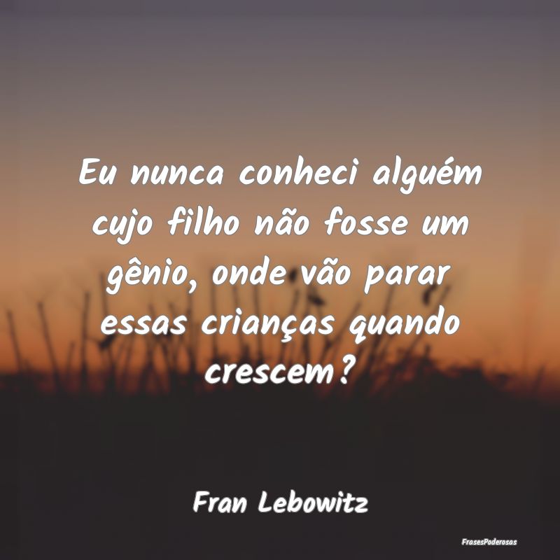 Eu nunca conheci alguém cujo filho não fosse um ...