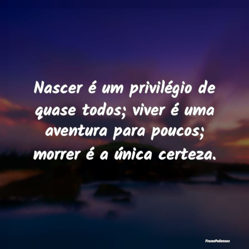 Nascer é um privilégio de quase todos; viver é ...