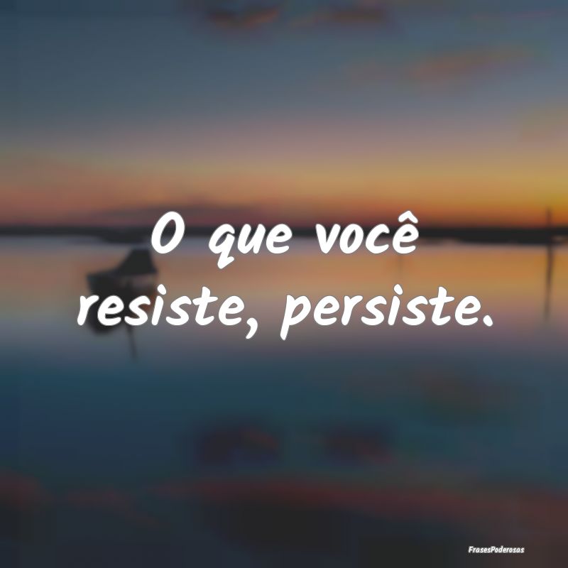 O que você resiste, persiste.
...