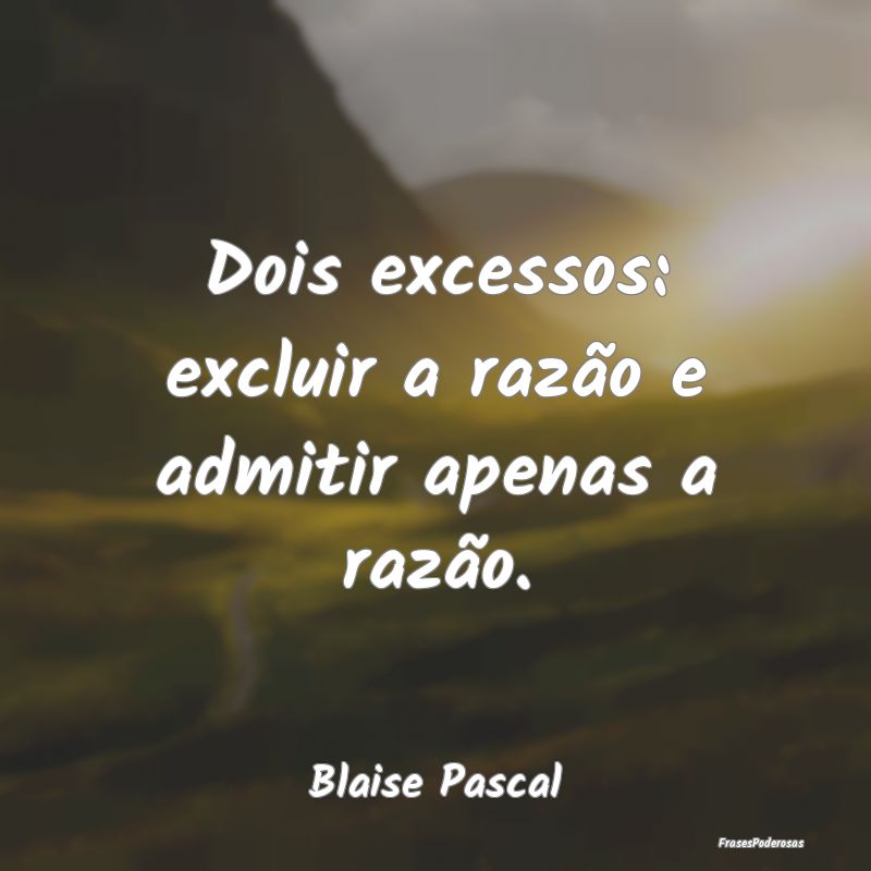 Dois excessos: excluir a razão e admitir apenas a...