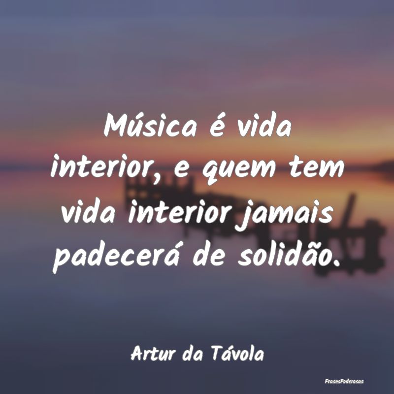 Música é vida interior, e quem tem vida interior...